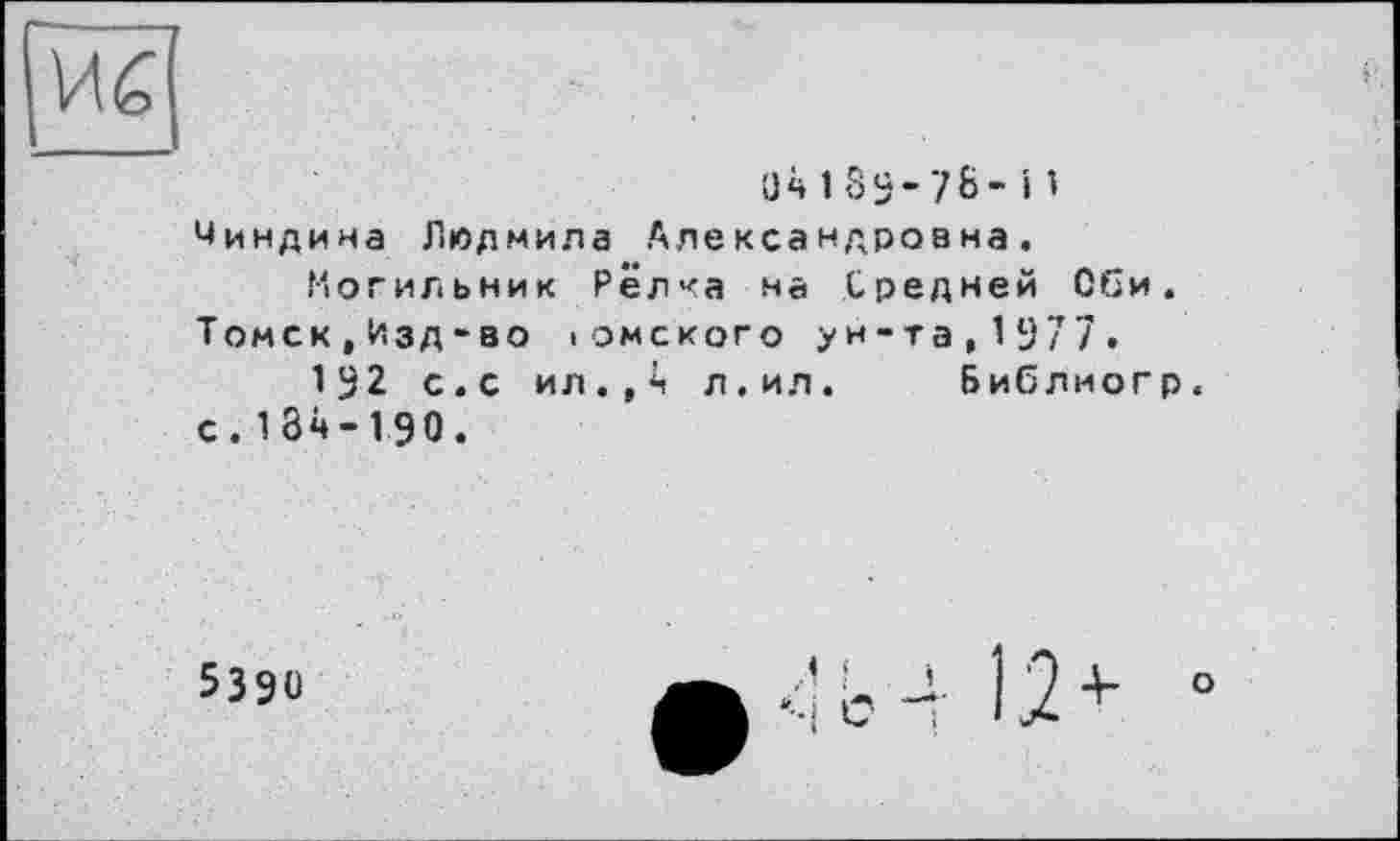 ﻿ü418S-7&-і1 Чиндина Людмила Александровна.
Могильник Редка на Средней Оби. Томск,Изд-во іомского ун-та,1977.
192 с.с ил.,*і л.ил. Бибдиогр. с. 184-1,90.
5390
b 4 12 + °